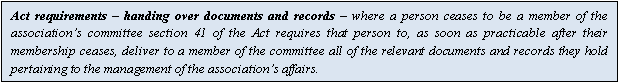 Text Box: Act requirements  handing over documents and records  where a person ceases to be a member of the associations committee section 41 of the Act requires that person to, as soon as practicable after their membership ceases, deliver to a member of the committee all of the relevant documents and records they hold pertaining to the management of the associations affairs.